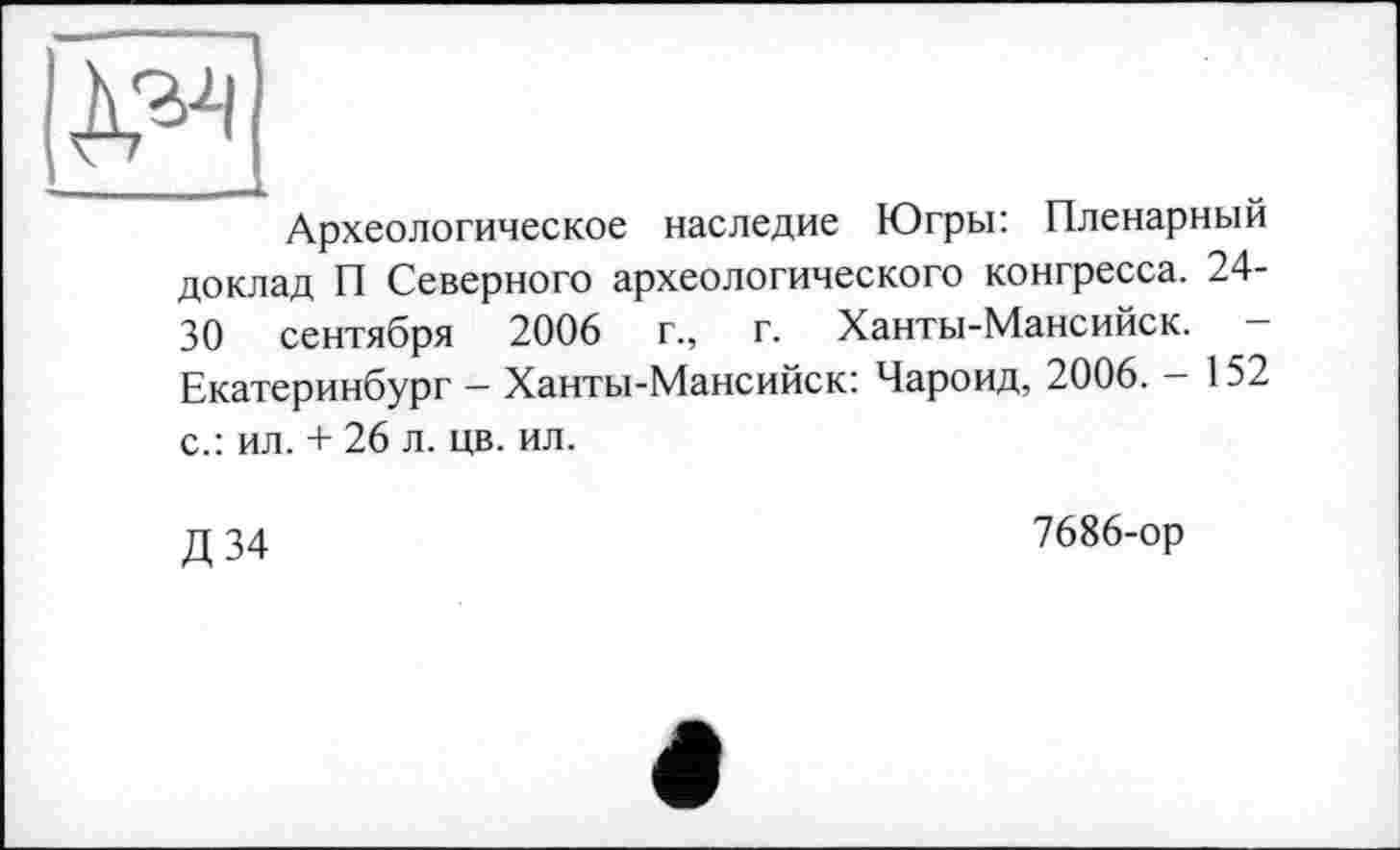 ﻿А?2'
Археологическое наследие Югры: Пленарный доклад П Северного археологического конгресса. 24-30 сентября 2006	г., г. Ханты-Мансийск. —
Екатеринбург — Ханты-Мансийск: Чароид, 2006. — 152 с.: ил. + 26 л. цв. ил.
Д34
7686-ор